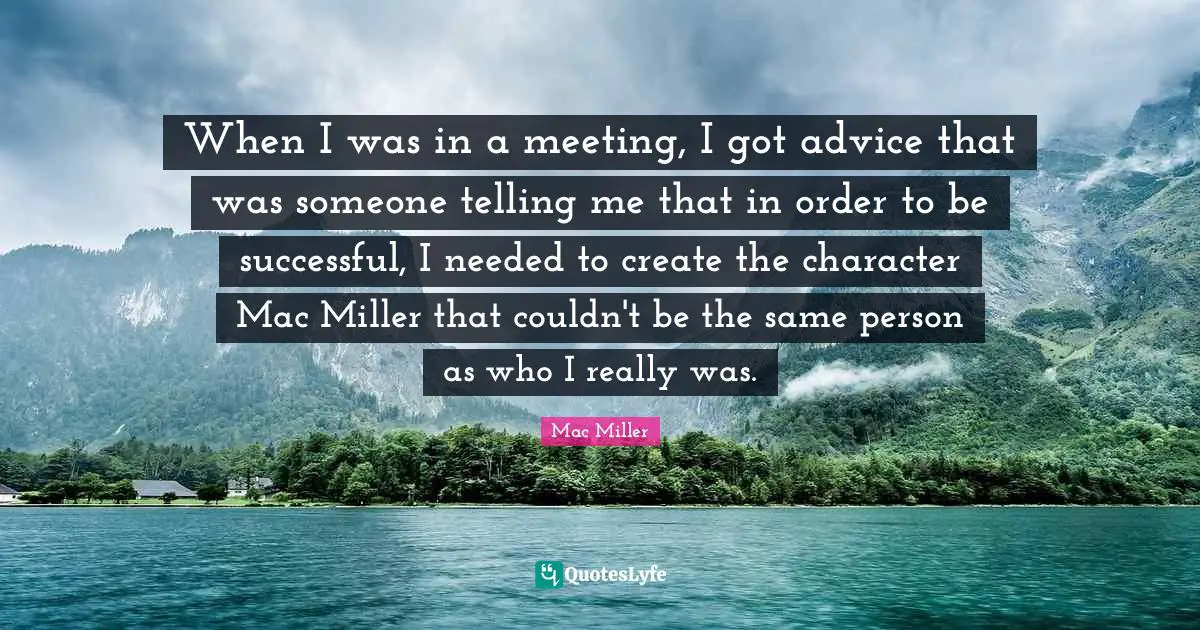 When I was in a meeting, I got advice that was someone telling me that in order to be successful, I needed to create the character Mac Miller that couldn't be the same person as who I really was.