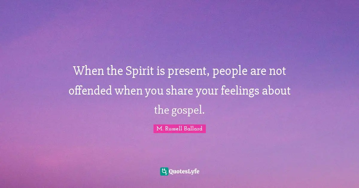 When the Spirit is present, people are not offended when you share your feelings about the gospel.