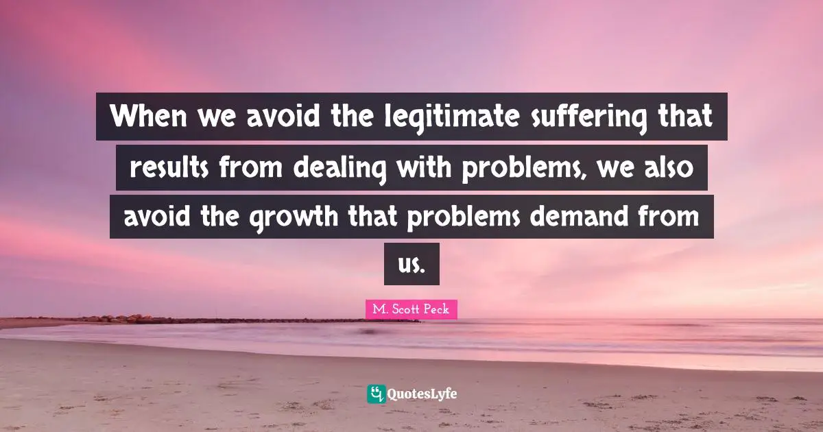 When we avoid the legitimate suffering that results from dealing with problems, we also avoid the growth that problems demand from us.