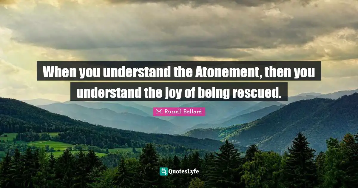 When you understand the Atonement, then you understand the joy of being rescued.