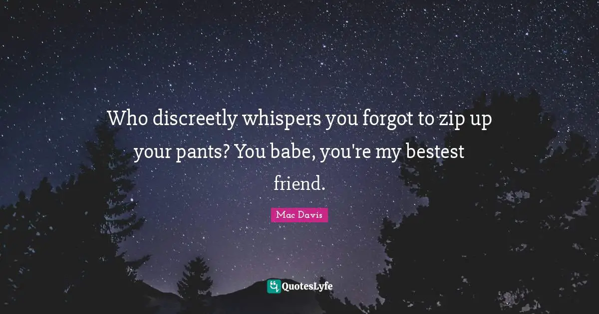 Who discreetly whispers you forgot to zip up your pants? You babe, you're my bestest friend.