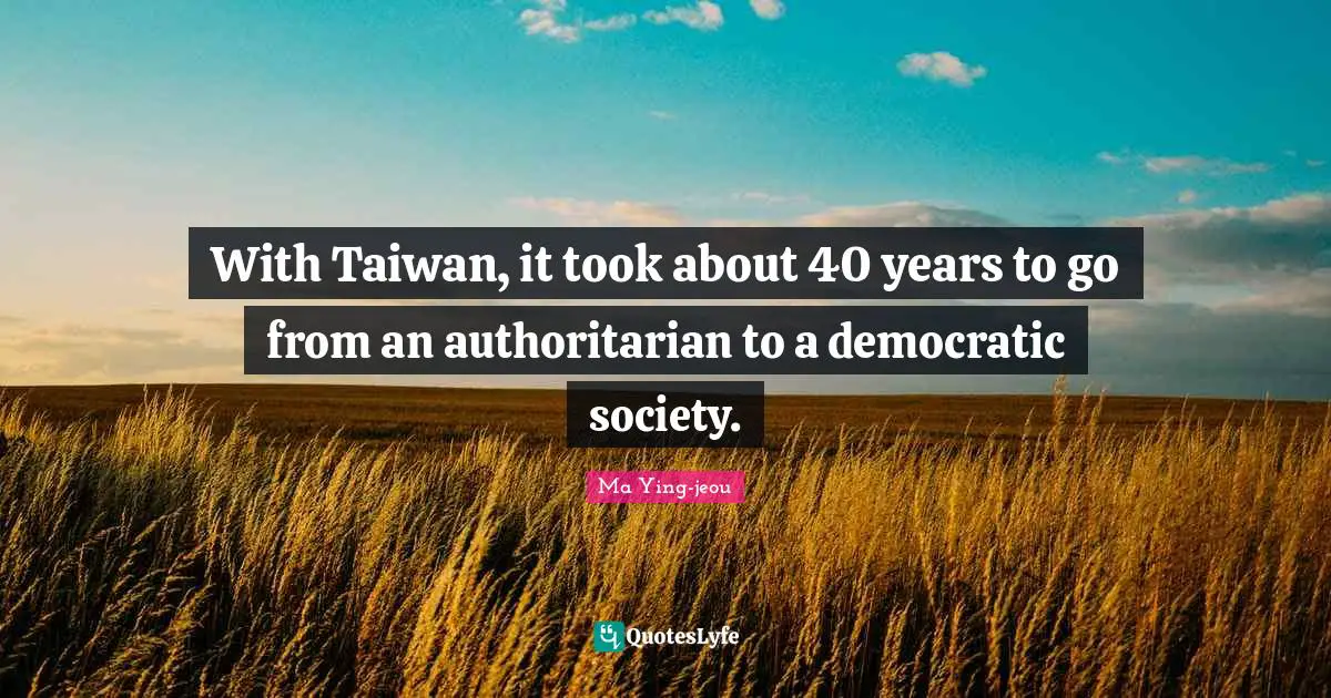With Taiwan, it took about 40 years to go from an authoritarian to a democratic society.