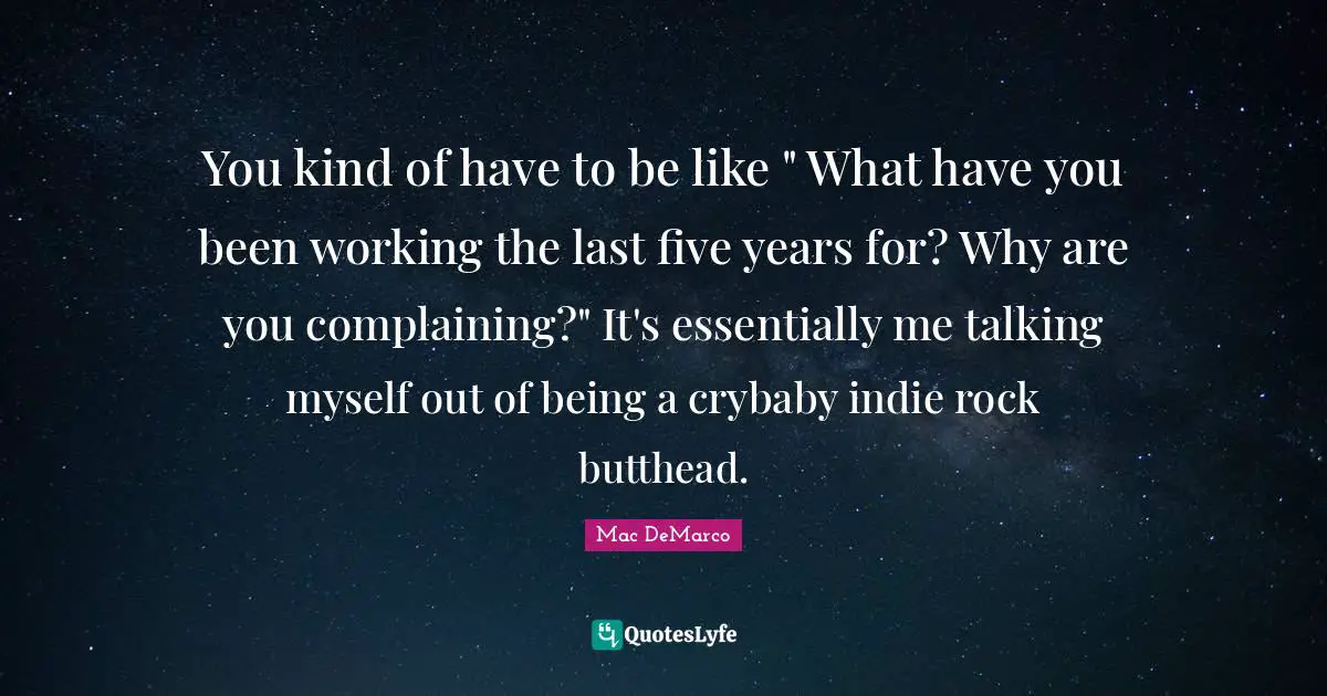You kind of have to be like " What have you been working the last five years for? Why are you complaining?" It's essentially me talking myself out of being a crybaby indie rock butthead.