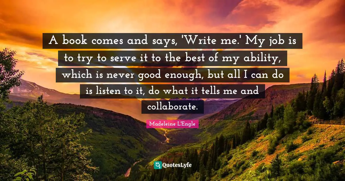 A book comes and says, 'Write me.' My job is to try to serve it to the best of my ability, which is never good enough, but all I can do is listen to it, do what it tells me and collaborate.