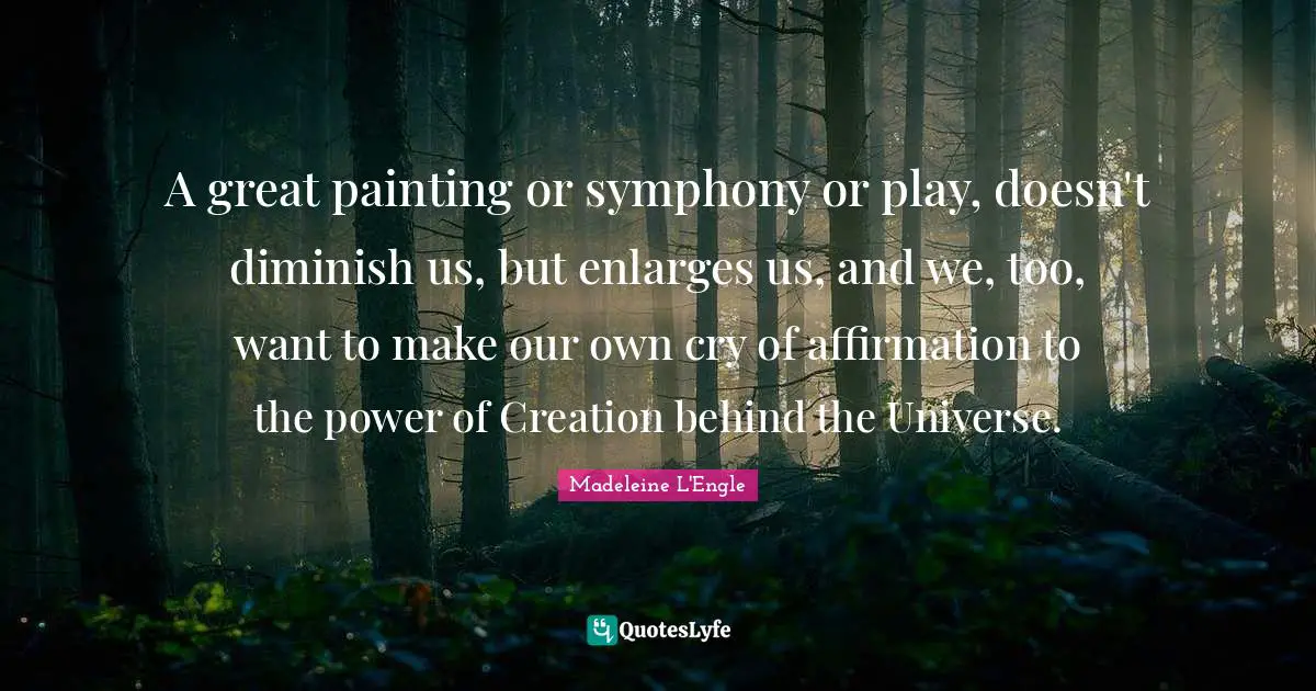 A great painting or symphony or play, doesn't diminish us, but enlarges us, and we, too, want to make our own cry of affirmation to the power of Creation behind the Universe.