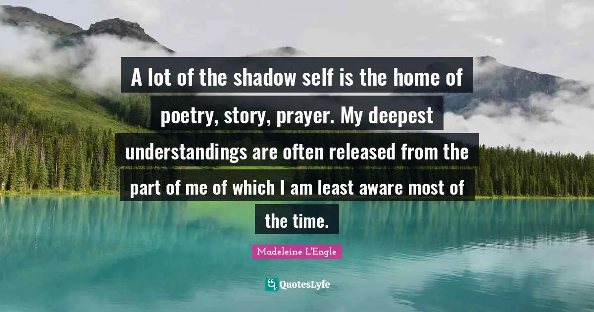 A lot of the shadow self is the home of poetry, story, prayer. My deepest understandings are often released from the part of me of which I am least aware most of the time.