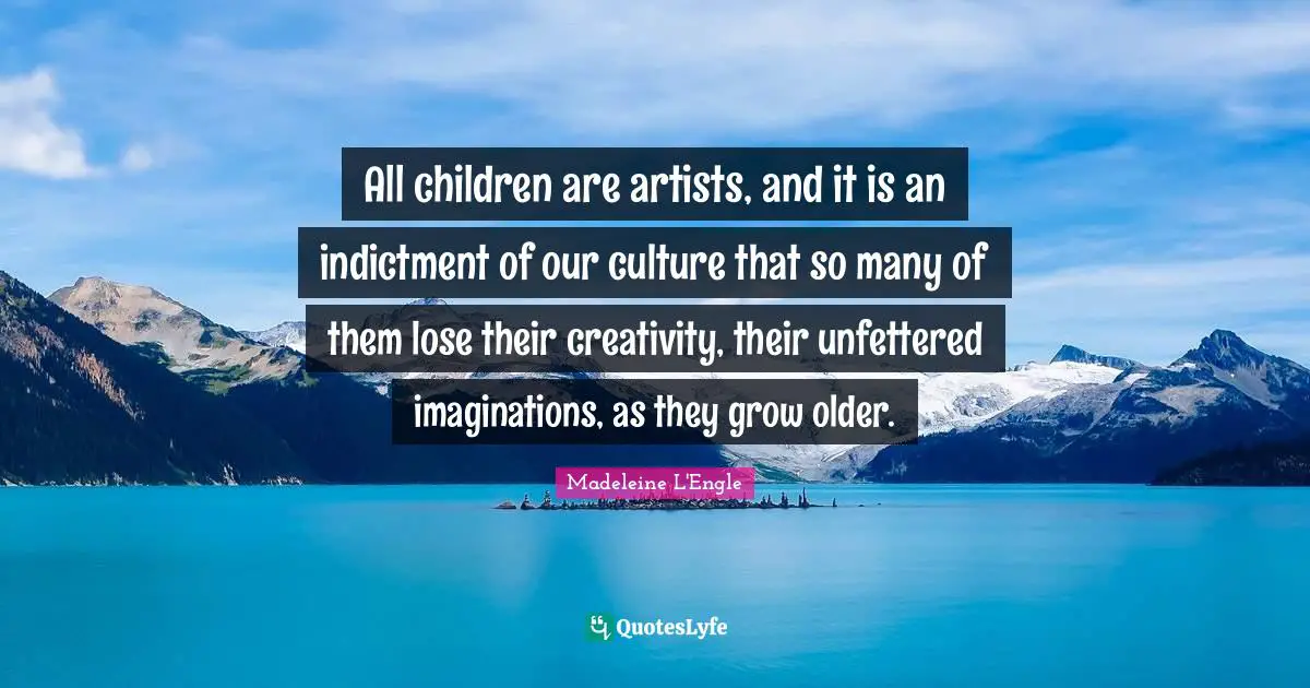 All children are artists, and it is an indictment of our culture that so many of them lose their creativity, their unfettered imaginations, as they grow older.