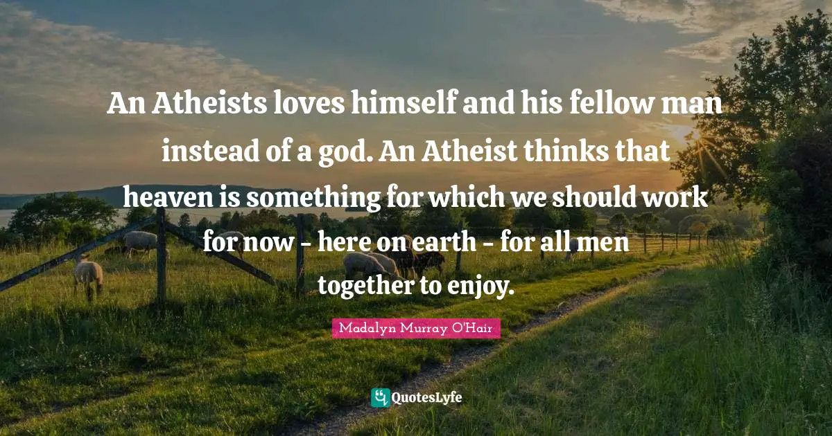 An Atheists loves himself and his fellow man instead of a god. An Atheist thinks that heaven is something for which we should work for now - here on earth - for all men together to enjoy.