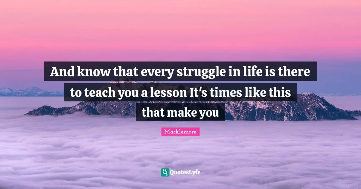 And know that every struggle in life is there to teach you a lesson It's times like this that make you