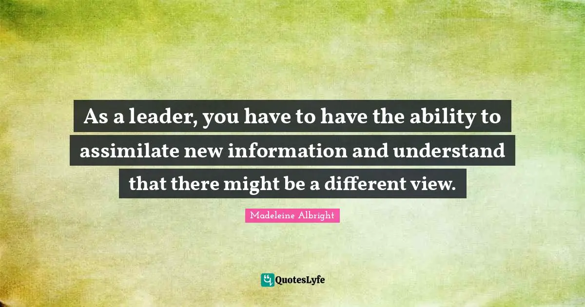 Madeleine Albright Quotes: "As a leader, you have to have the ability to assimilate new information and understand that there might be a different view."