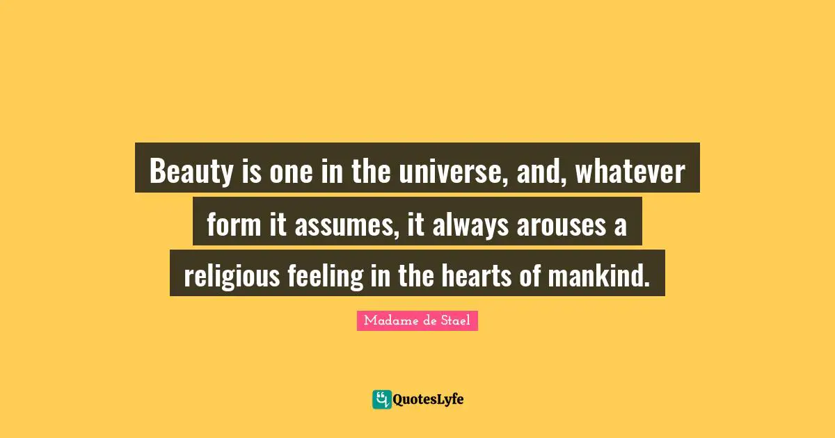 Madame De Stael Quotes: "Beauty is one in the universe, and, whatever form it assumes, it always arouses a religious feeling in the hearts of mankind."