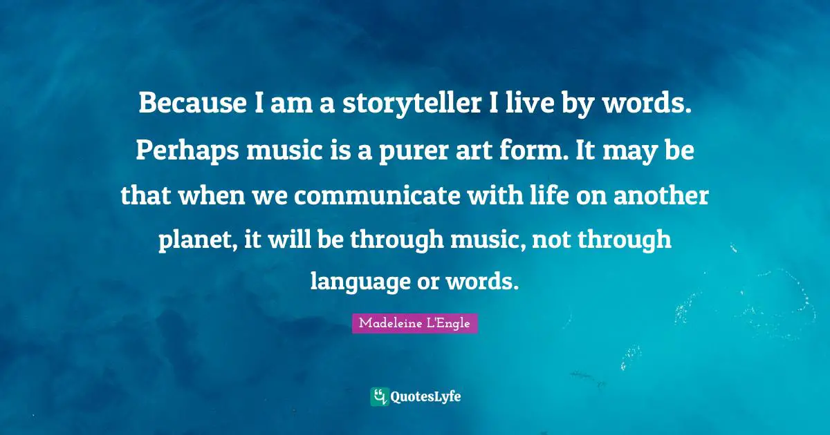 Because I am a storyteller I live by words. Perhaps music is a purer art form. It may be that when we communicate with life on another planet, it will be through music, not through language or words.