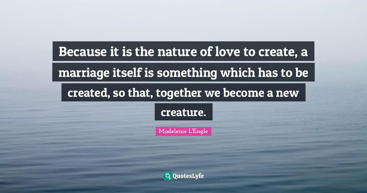 Because it is the nature of love to create, a marriage itself is something which has to be created, so that, together we become a new creature.