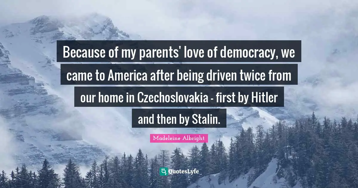 Madeleine Albright Quotes: "Because of my parents' love of democracy, we came to America after being driven twice from our home in Czechoslovakia - first by Hitler and then by Stalin."