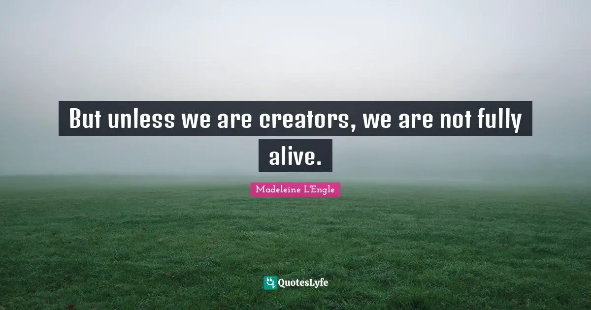 But unless we are creators, we are not fully alive.