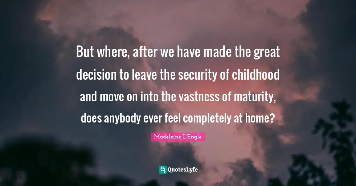 But where, after we have made the great decision to leave the security of childhood and move on into the vastness of maturity, does anybody ever feel completely at home?