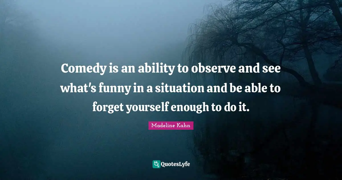 Comedy is an ability to observe and see what's funny in a situation and be able to forget yourself enough to do it.