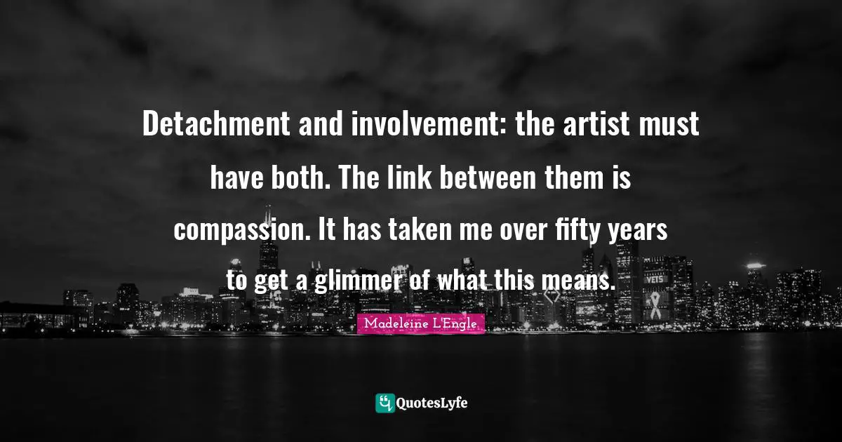 Detachment and involvement: the artist must have both. The link between them is compassion. It has taken me over fifty years to get a glimmer of what this means.