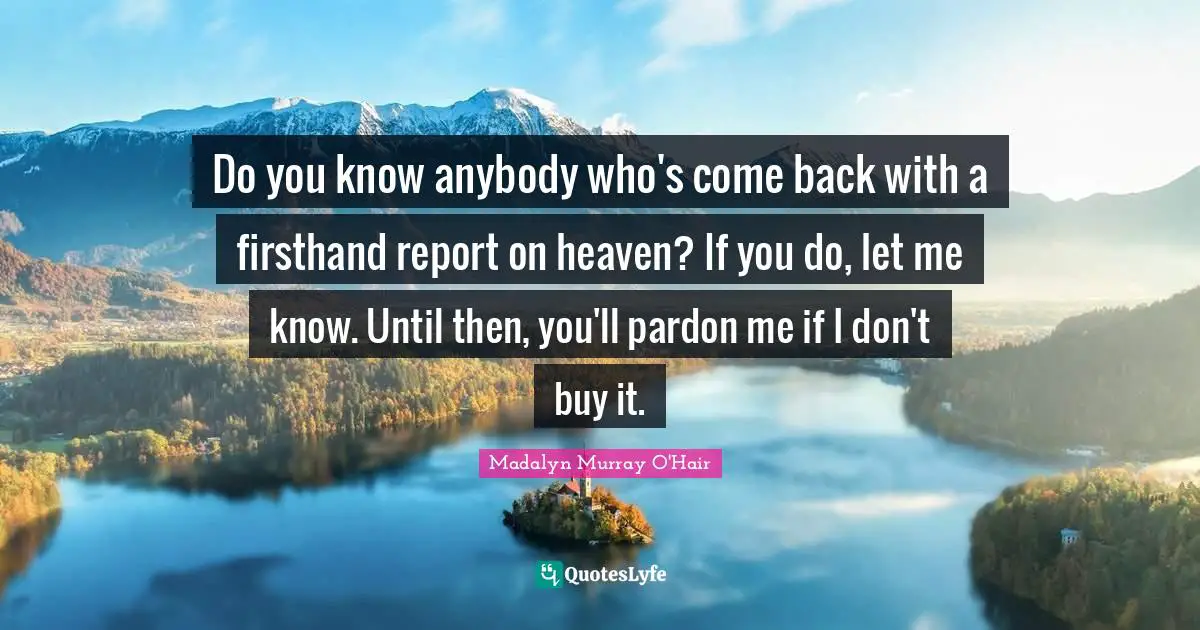 Do you know anybody who's come back with a firsthand report on heaven? If you do, let me know. Until then, you'll pardon me if I don't buy it.