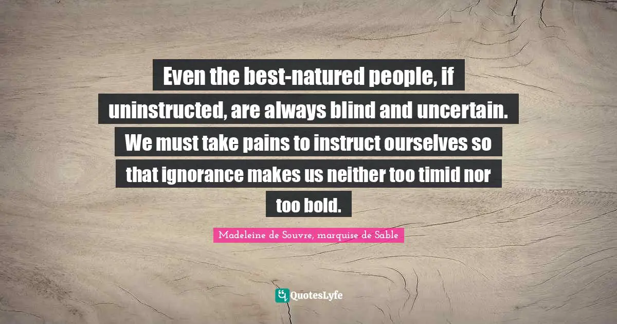 Even the best-natured people, if uninstructed, are always blind and uncertain. We must take pains to instruct ourselves so that ignorance makes us neither too timid nor too bold.
