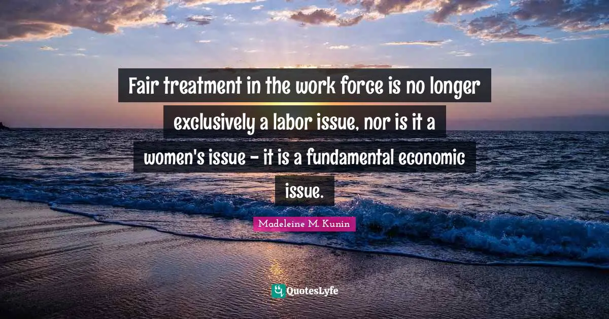 Fair treatment in the work force is no longer exclusively a labor issue, nor is it a women's issue - it is a fundamental economic issue.