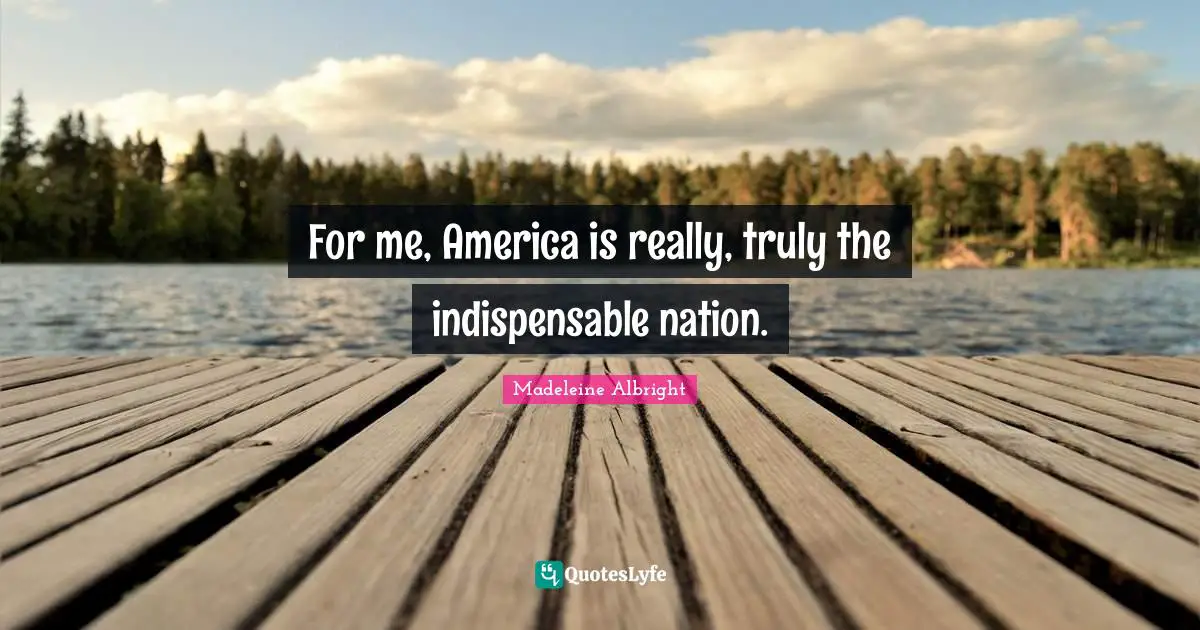 For me, America is really, truly the indispensable nation.