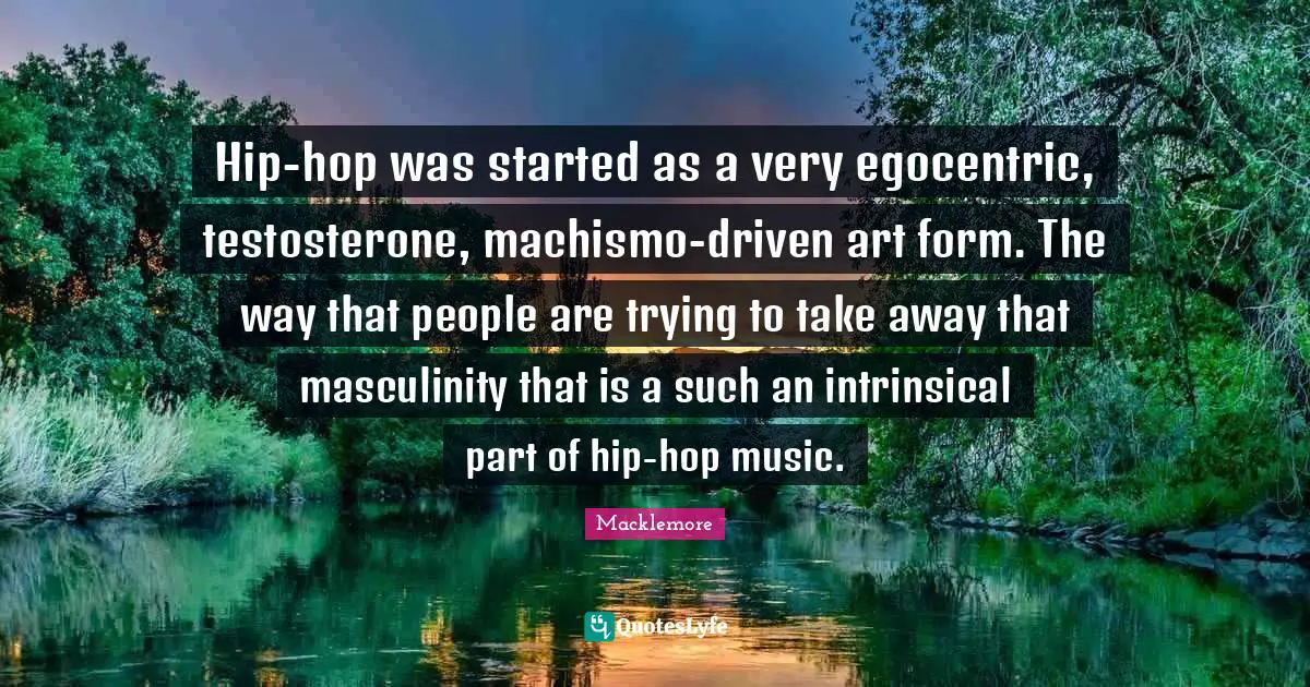 Hip-hop was started as a very egocentric, testosterone, machismo-driven art form. The way that people are trying to take away that masculinity that is a such an intrinsical part of hip-hop music.