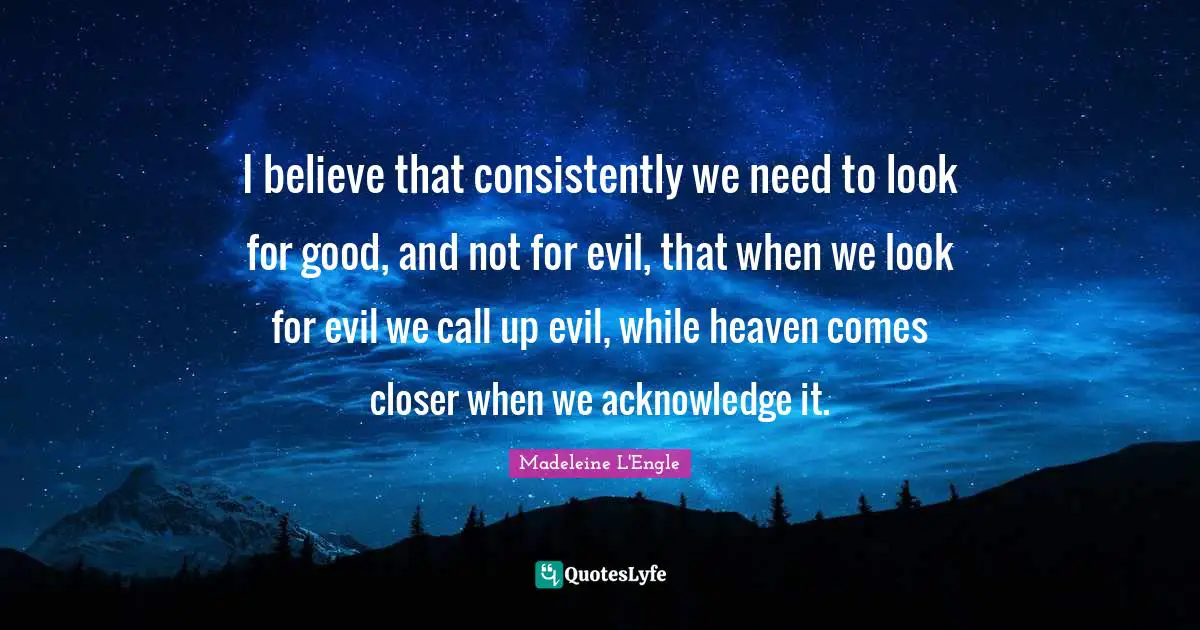 I believe that consistently we need to look for good, and not for evil, that when we look for evil we call up evil, while heaven comes closer when we acknowledge it.