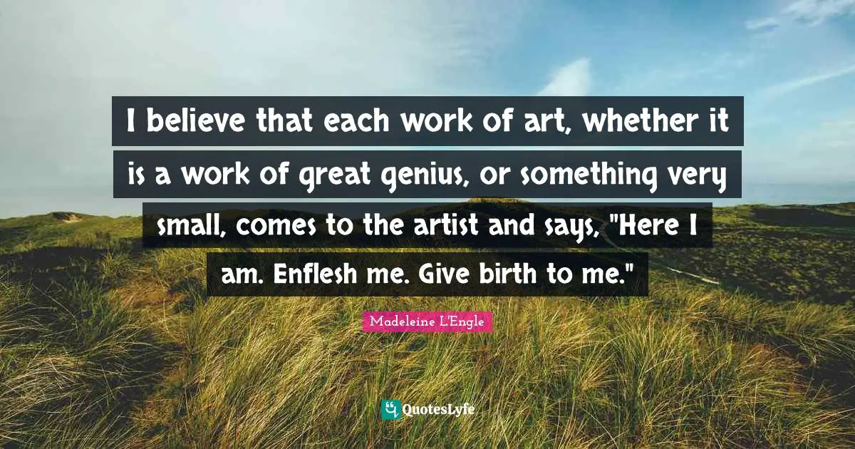 I believe that each work of art, whether it is a work of great genius, or something very small, comes to the artist and says, "Here I am. Enflesh me. Give birth to me."