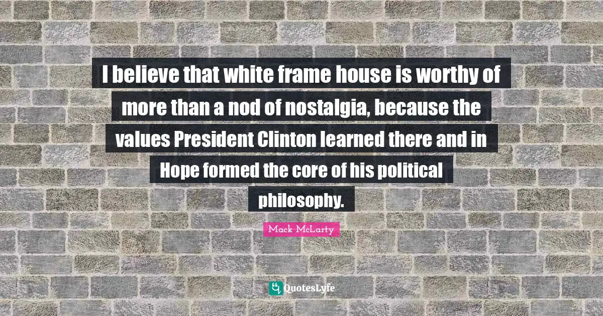President Clinton Quotes: "I believe that white frame house is worthy of more than a nod of nostalgia, because the values President Clinton learned there and in Hope formed the core of his political philosophy."