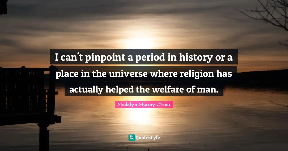I can't pinpoint a period in history or a place in the universe where religion has actually helped the welfare of man.