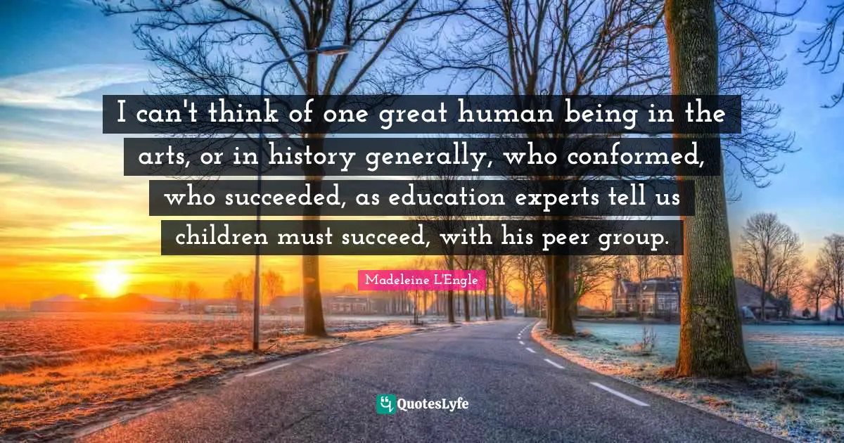 I can't think of one great human being in the arts, or in history generally, who conformed, who succeeded, as education experts tell us children must succeed, with his peer group.