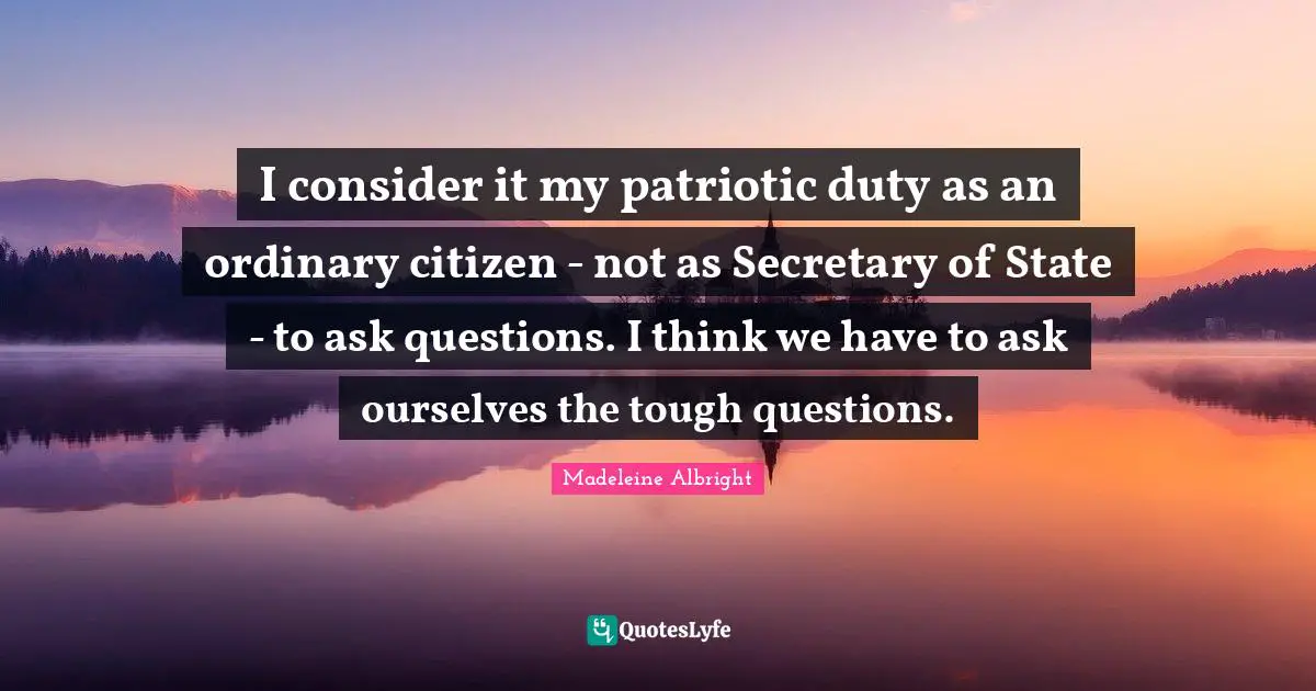 I consider it my patriotic duty as an ordinary citizen - not as Secretary of State - to ask questions. I think we have to ask ourselves the tough questions.