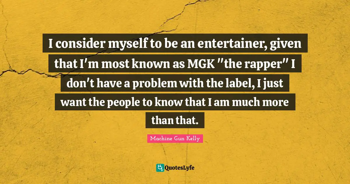 I consider myself to be an entertainer, given that I'm most known as MGK "the rapper" I don't have a problem with the label, I just want the people to know that I am much more than that.