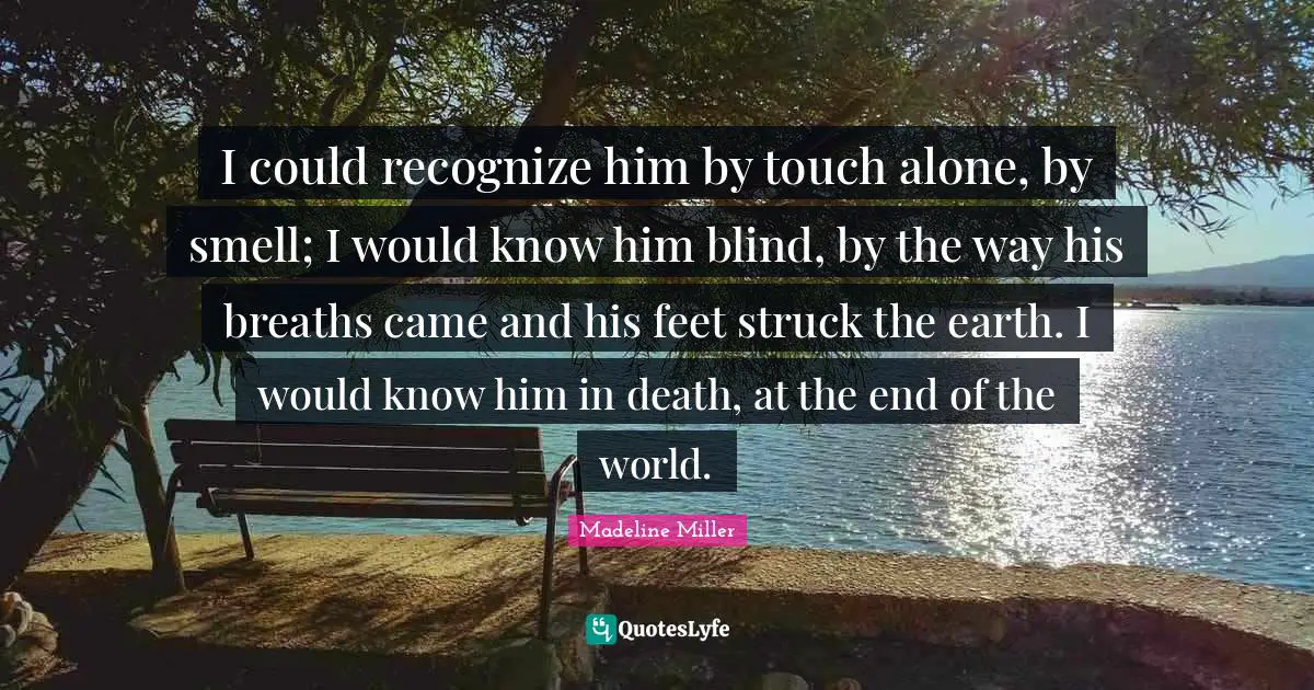 I could recognize him by touch alone, by smell; I would know him blind, by the way his breaths came and his feet struck the earth. I would know him in death, at the end of the world.
