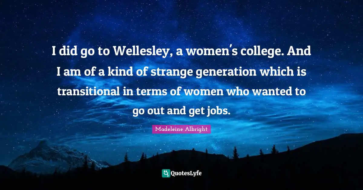 I did go to Wellesley, a women's college. And I am of a kind of strange generation which is transitional in terms of women who wanted to go out and get jobs.