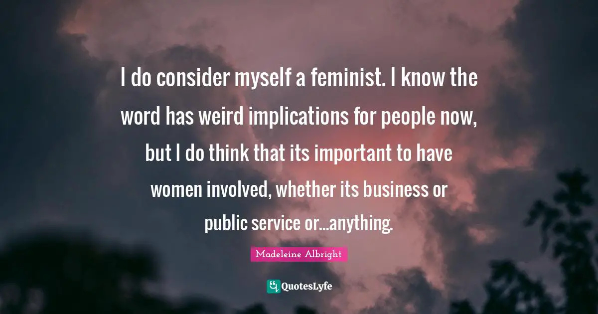 I do consider myself a feminist. I know the word has weird implications for people now, but I do think that its important to have women involved, whether its business or public service or...anything.
