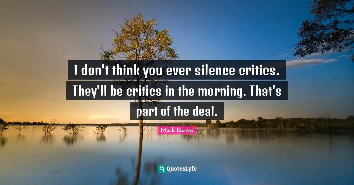 I don't think you ever silence critics. They'll be critics in the morning. That's part of the deal.