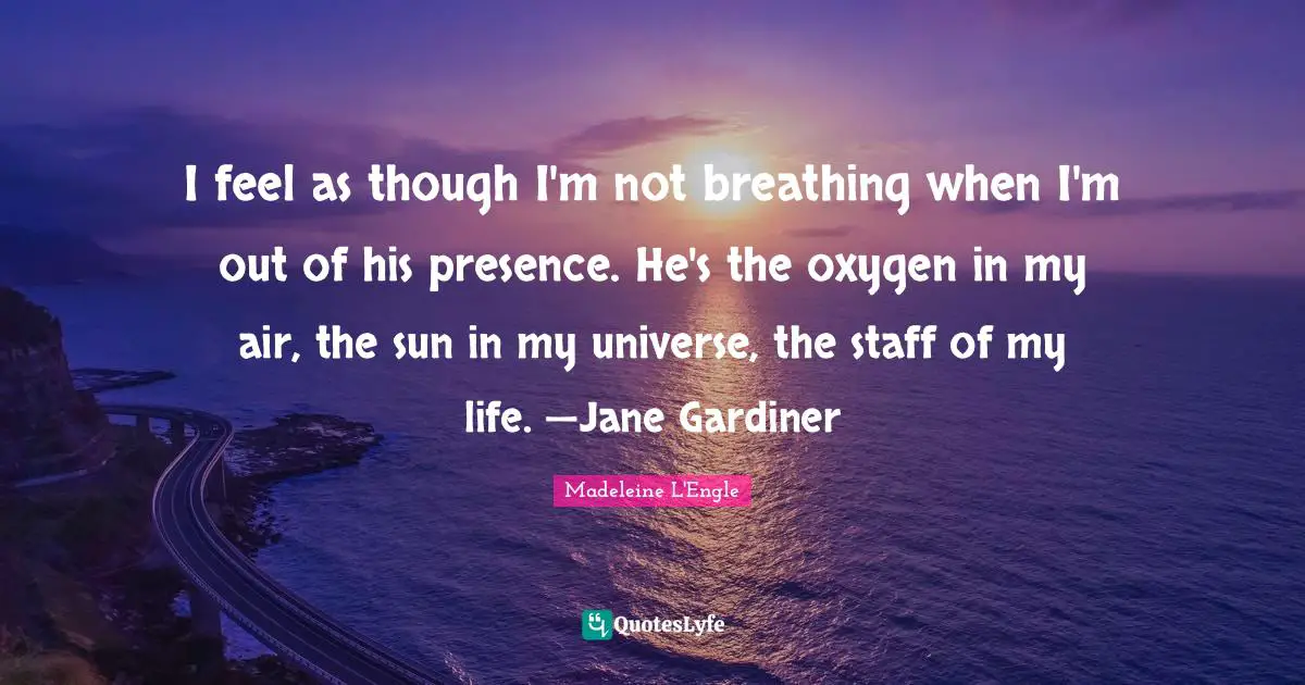 I feel as though I'm not breathing when I'm out of his presence. He's the oxygen in my air, the sun in my universe, the staff of my life. —Jane Gardiner