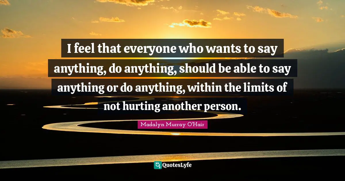I feel that everyone who wants to say anything, do anything, should be able to say anything or do anything, within the limits of not hurting another person.