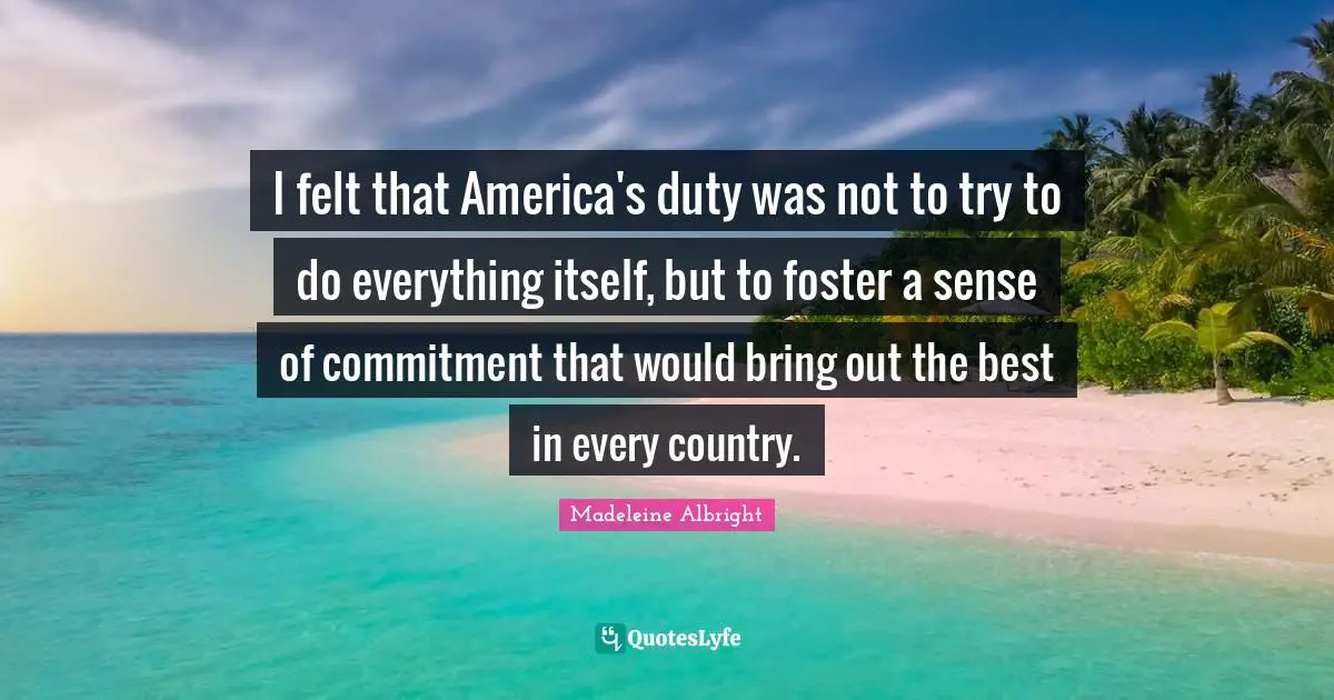 I felt that America's duty was not to try to do everything itself, but to foster a sense of commitment that would bring out the best in every country.