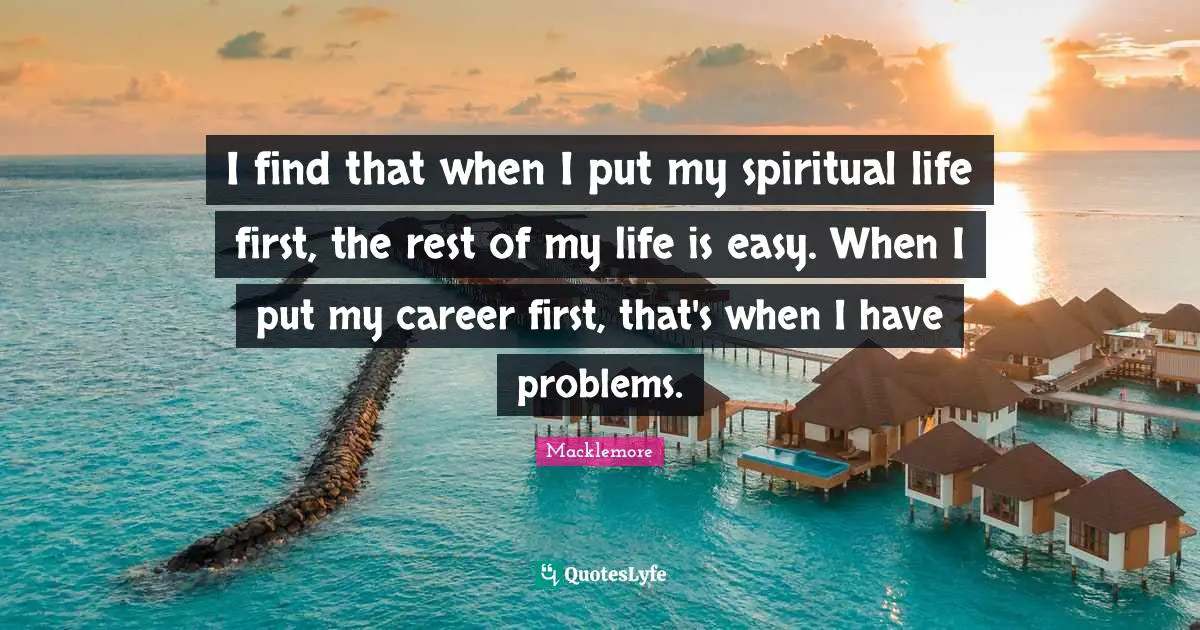 I find that when I put my spiritual life first, the rest of my life is easy. When I put my career first, that's when I have problems.