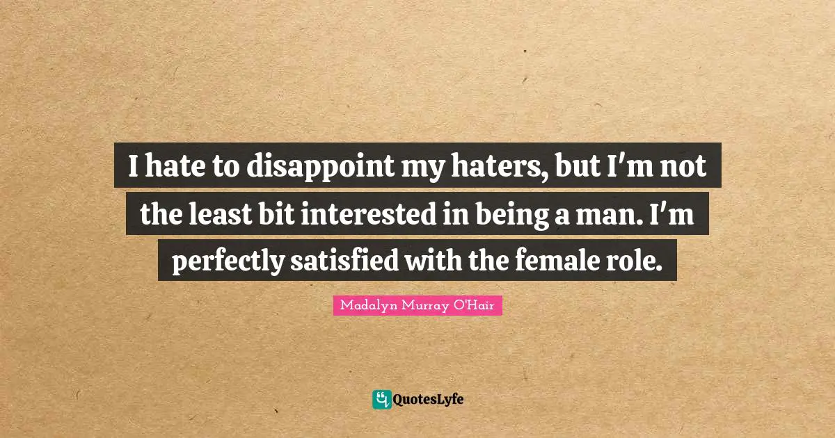 I hate to disappoint my haters, but I'm not the least bit interested in being a man. I'm perfectly satisfied with the female role.