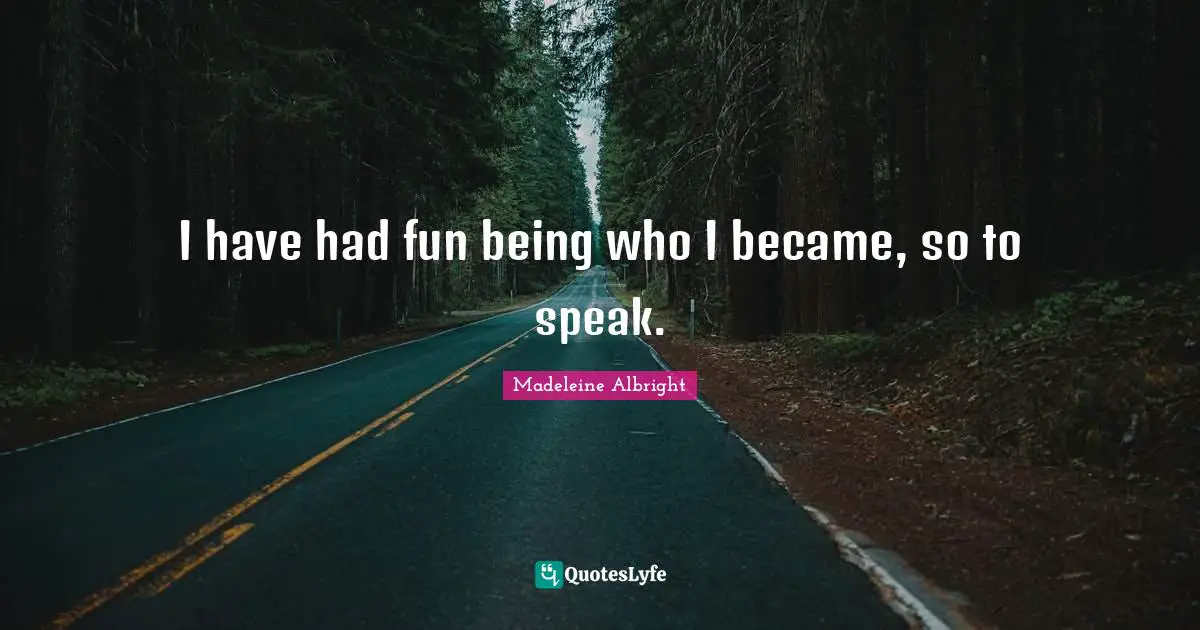 I have had fun being who I became, so to speak.