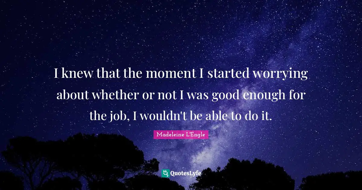 I knew that the moment I started worrying about whether or not I was good enough for the job, I wouldn't be able to do it.