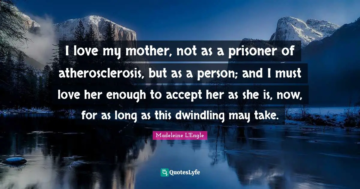 I love my mother, not as a prisoner of atherosclerosis, but as a person; and I must love her enough to accept her as she is, now, for as long as this dwindling may take.