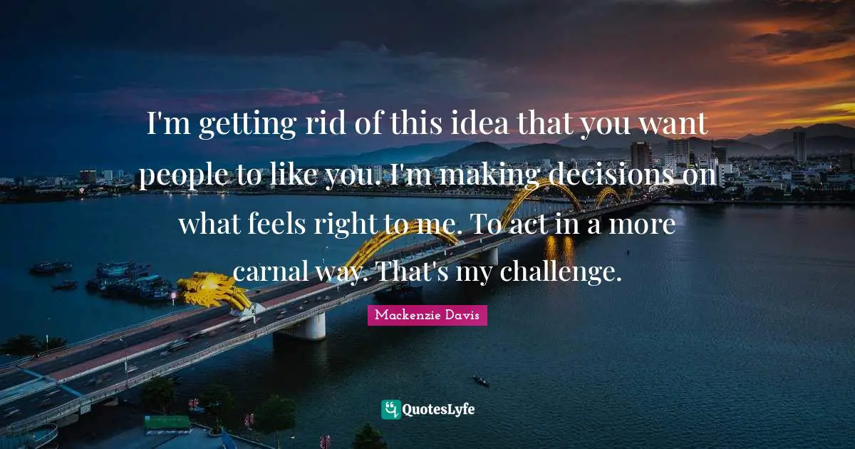 I'm getting rid of this idea that you want people to like you. I'm making decisions on what feels right to me. To act in a more carnal way. That's my challenge.