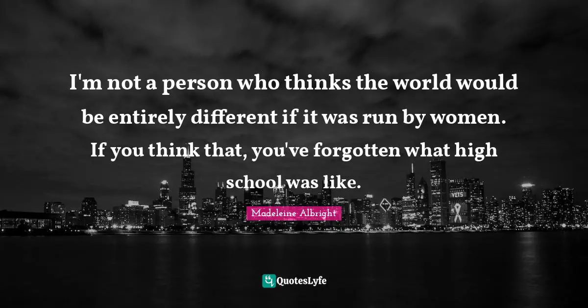 Madeleine Albright Quotes: "I'm not a person who thinks the world would be entirely different if it was run by women. If you think that, you've forgotten what high school was like."