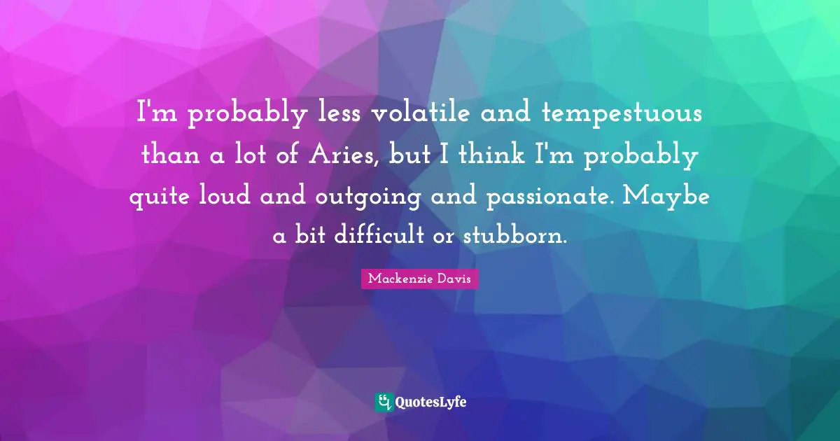 I'm probably less volatile and tempestuous than a lot of Aries, but I think I'm probably quite loud and outgoing and passionate. Maybe a bit difficult or stubborn.