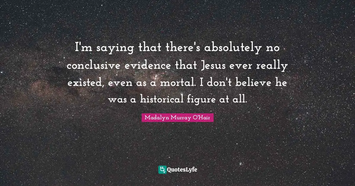 I'm saying that there's absolutely no conclusive evidence that Jesus ever really existed, even as a mortal. I don't believe he was a historical figure at all.